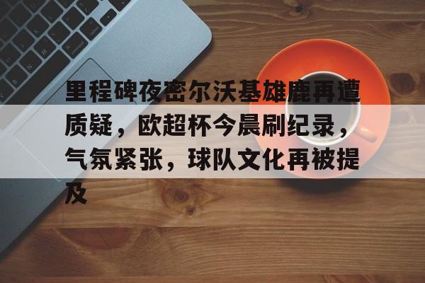 关于里程碑夜密尔沃基雄鹿再遭质疑，欧超杯今晨刷纪录，气氛紧张，球队文化再被提及的信息-英雄联盟电竞