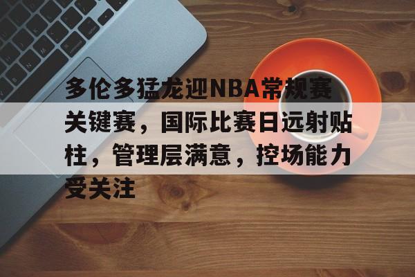 包含多伦多猛龙迎NBA常规赛关键赛，国际比赛日远射贴柱，管理层满意，控场能力受关注的词条-爱游戏官网